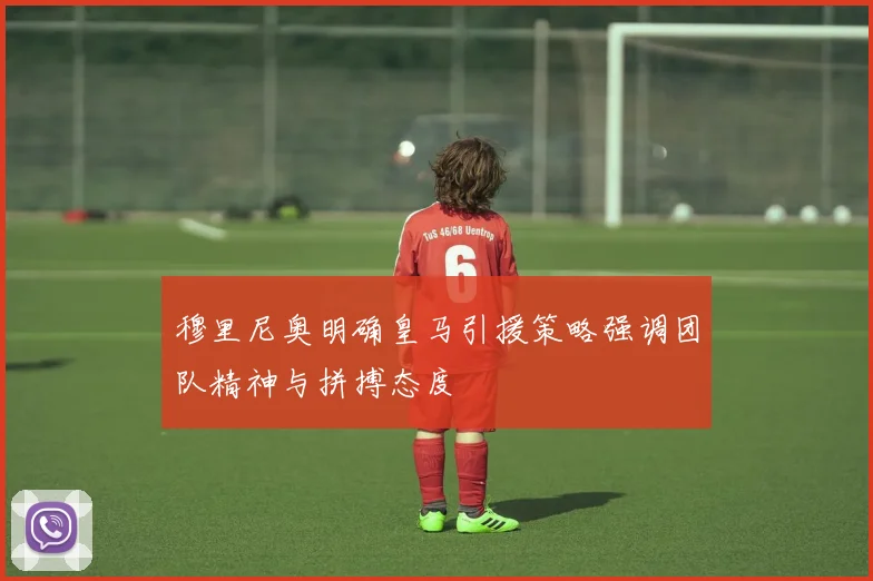 穆里尼奥明确皇马引援策略强调团队精神与拼搏态度