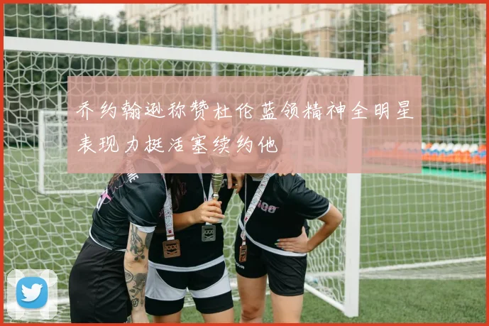乔约翰逊称赞杜伦蓝领精神全明星表现力挺活塞续约他