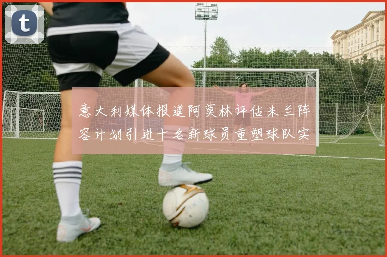 意大利媒体报道阿莫林评估米兰阵容计划引进十名新球员重塑球队实力