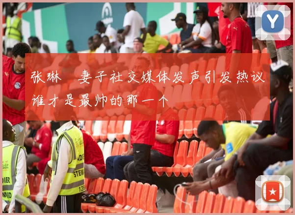 张琳芃妻子社交媒体发声引发热议谁才是最帅的那一个
