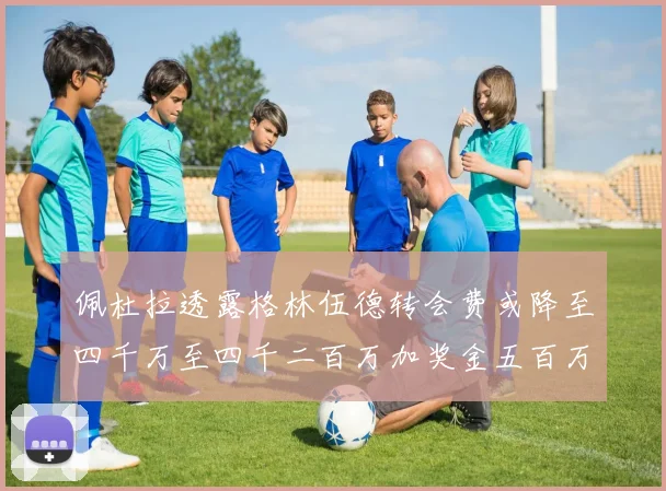 佩杜拉透露格林伍德转会费或降至四千万至四千二百万加奖金五百万至六百万