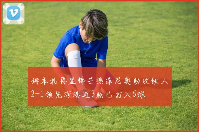 姆本扎再显锋芒热菲尼奥助攻铁人2-1领先海港近3轮已打入6球