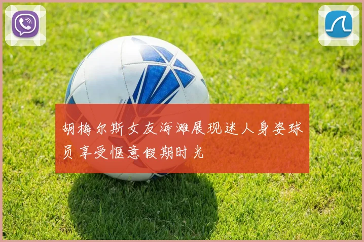 胡梅尔斯女友海滩展现迷人身姿球员享受惬意假期时光