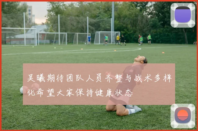 吴曦期待团队人员齐整与战术多样化希望大家保持健康状态