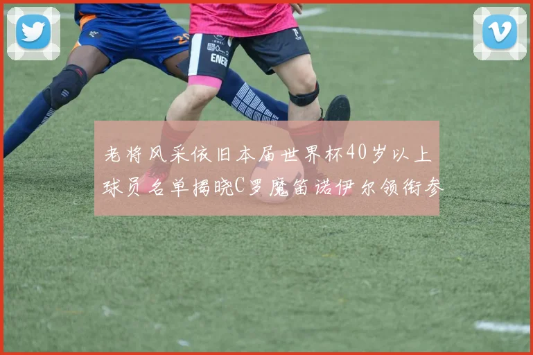 老将风采依旧本届世界杯40岁以上球员名单揭晓C罗魔笛诺伊尔领衔参赛