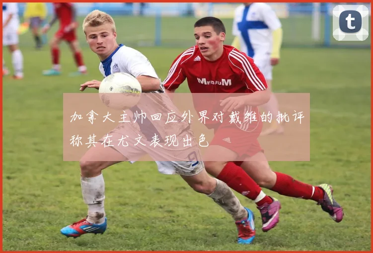 加拿大主帅回应外界对戴维的批评称其在尤文表现出色