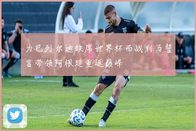 为巴列尔迪缺席世界杯而战利马誓言带领阿根廷重返巅峰
