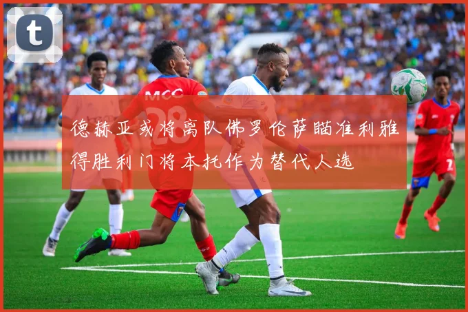 德赫亚或将离队佛罗伦萨瞄准利雅得胜利门将本托作为替代人选