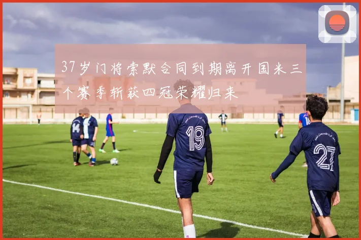 37岁门将索默合同到期离开国米三个赛季斩获四冠荣耀归来