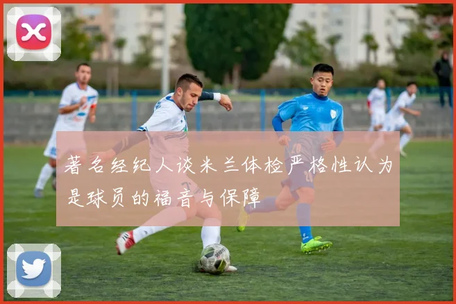 著名经纪人谈米兰体检严格性认为是球员的福音与保障