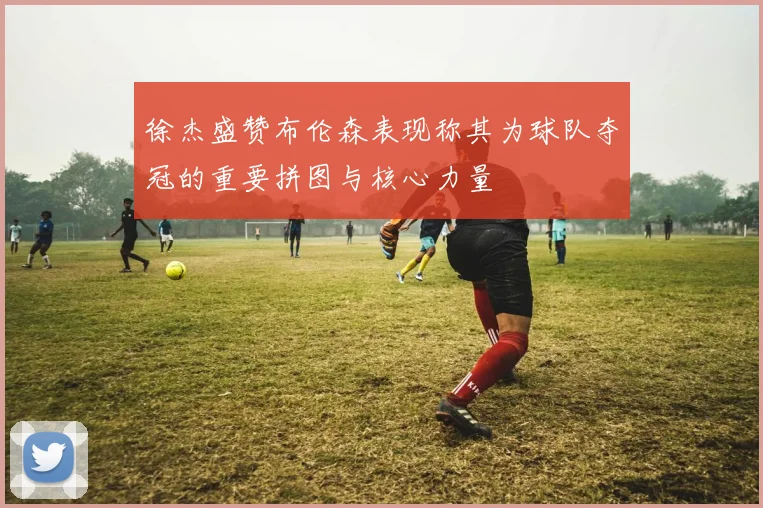 徐杰盛赞布伦森表现称其为球队夺冠的重要拼图与核心力量