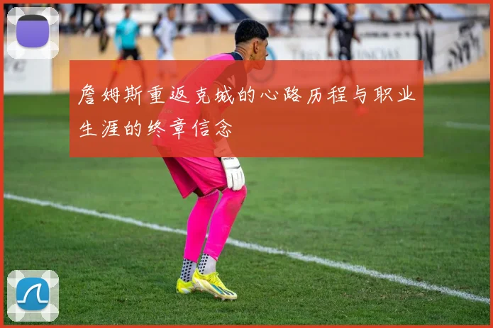 詹姆斯重返克城的心路历程与职业生涯的终章信念