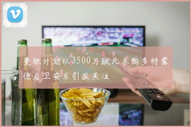 曼联计划以3500万欧元求购多特蒙德后卫安东引发关注