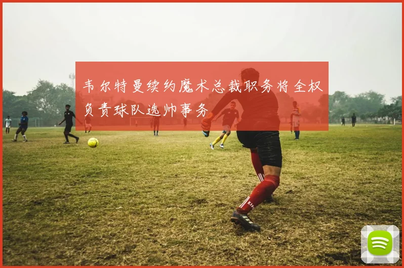 韦尔特曼续约魔术总裁职务将全权负责球队选帅事务