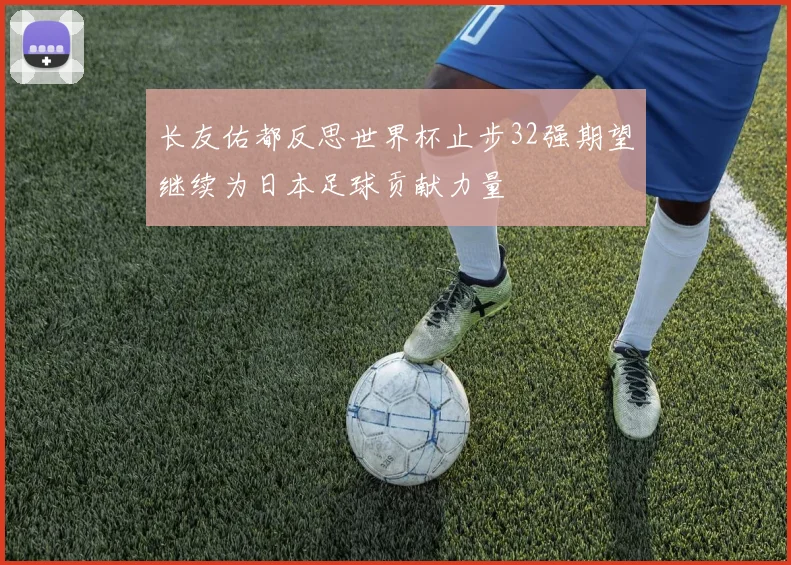 长友佑都反思世界杯止步32强期望继续为日本足球贡献力量
